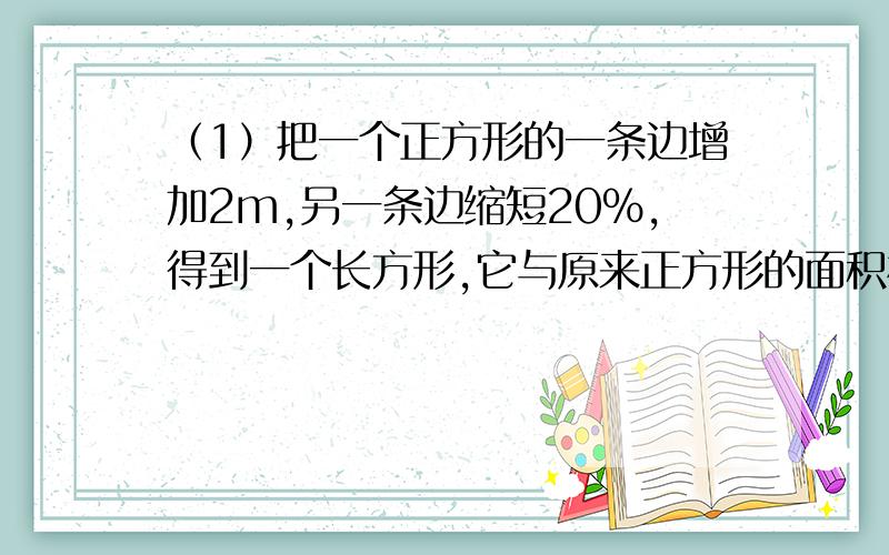 （1）把一个正方形的一条边增加2m,另一条边缩短20％,得到一个长方形,它与原来正方形的面积相等,那么这个正方形的面积是（ ）,长方形的周长是（ ）.