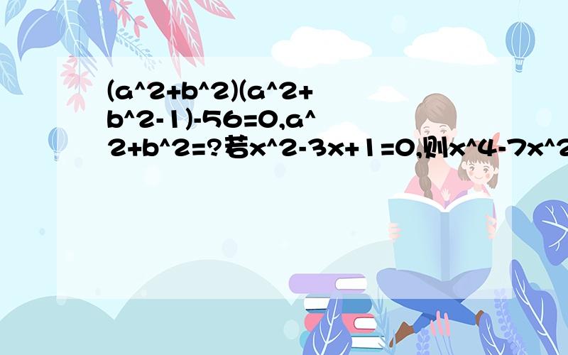 (a^2+b^2)(a^2+b^2-1)-56=0,a^2+b^2=?若x^2-3x+1=0,则x^4-7x^2+1be quickly!