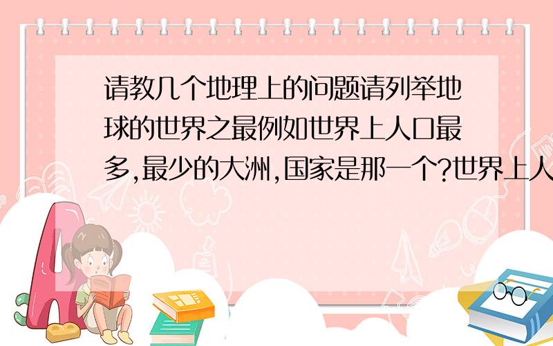 请教几个地理上的问题请列举地球的世界之最例如世界上人口最多,最少的大洲,国家是那一个?世界上人口密度最大最少的大洲,国家是那一个?除南极洲外最少的是哪一个