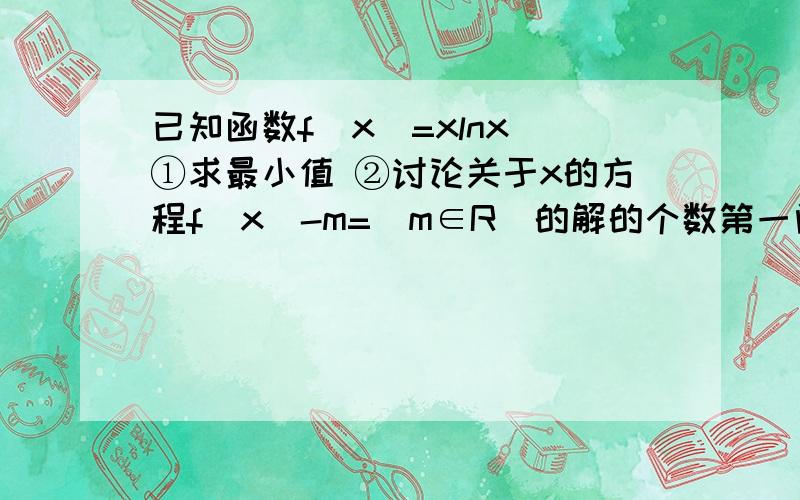 已知函数f(x)=xlnx ①求最小值 ②讨论关于x的方程f（x）-m=（m∈R）的解的个数第一问的 y最小值=f（1/e） 这个带回方程怎么算?第二问怎么写?