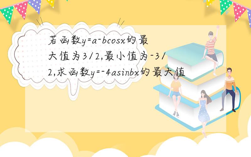 若函数y=a-bcosx的最大值为3/2,最小值为-3/2,求函数y=-4asinbx的最大值