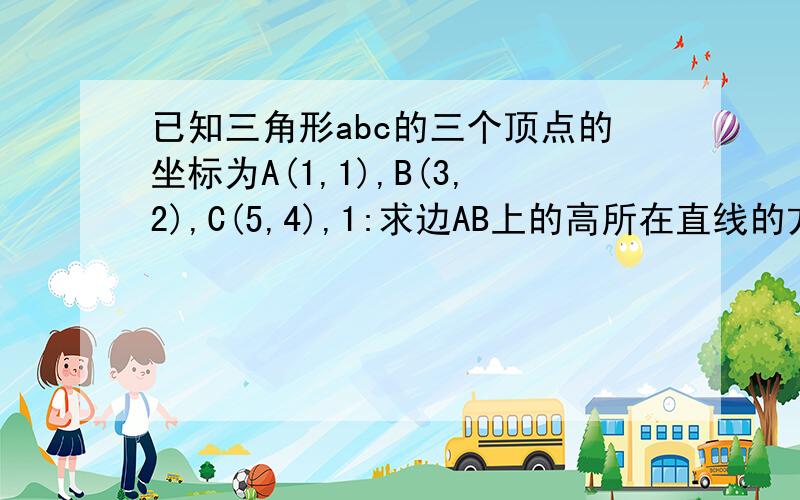 已知三角形abc的三个顶点的坐标为A(1,1),B(3,2),C(5,4),1:求边AB上的高所在直线的方程.2:若直线l与AC平行,且在x轴上的截距比y轴上的截距大1,求直线l与两条坐标轴围成的三角形的周长