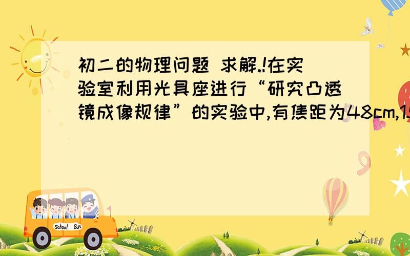 初二的物理问题 求解.!在实验室利用光具座进行“研究凸透镜成像规律”的实验中,有焦距为48cm,15cm和4cm的3个凸透镜；认为选用焦距为15cm的凸透镜进行实验,其他两块不在实验中使用,你认为