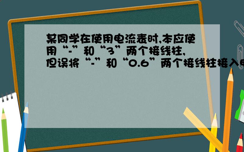 某同学在使用电流表时,本应使用“-”和“3”两个接线柱,但误将“-”和“0.6”两个接线柱接入电路,电流从“-”接线柱流出,从“0.6”接线柱流入,这样做的可能后果是：A.指针不动;　 B.指针