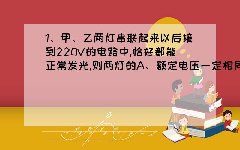 1、甲、乙两灯串联起来以后接到220V的电路中,恰好都能正常发光,则两灯的A、额定电压一定相同 B、额定功率一定相同C、额定电流一定相同 D、正常发光时的电阻一定相同2、将I=U/R代入公式W=U