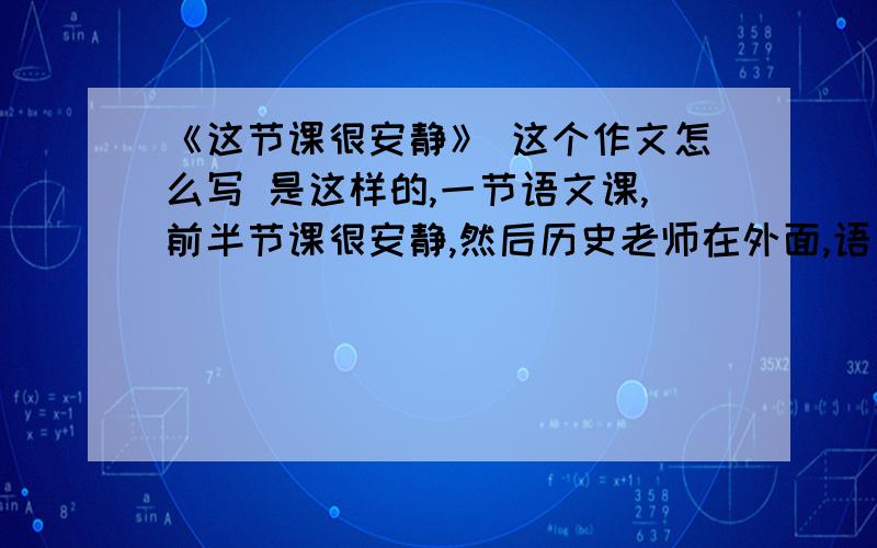 《这节课很安静》 这个作文怎么写 是这样的,一节语文课,前半节课很安静,然后历史老师在外面,语文老师出去谈,突然开始有几个同学小声说话,渐渐地说话的人多了起来,教师里吵的要命.老师