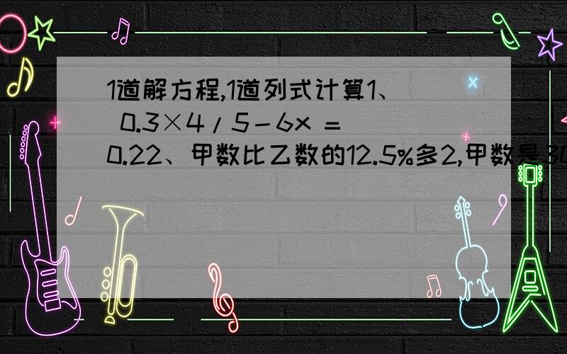 1道解方程,1道列式计算1、 0.3×4/5－6x = 0.22、甲数比乙数的12.5%多2,甲数是30,求乙数.（解方程）