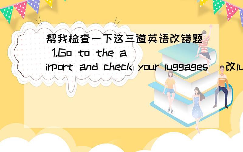 帮我检查一下这三道英语改错题 1.Go to the airport and check your luggages (改luggages为 baggage)2.He spent much time write his story.(改write为writing)3.The key to his bedroom found in his own pocket yesterday.(found 前加was)