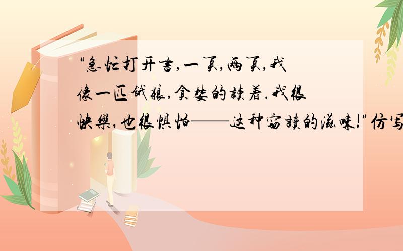 “急忙打开书,一页,两页,我像一匹饿狼,贪婪的读着.我很快乐,也很惧怕——这种窃读的滋味!”仿写,快