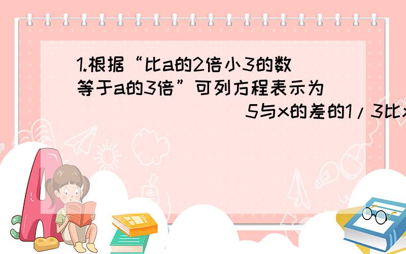 1.根据“比a的2倍小3的数等于a的3倍”可列方程表示为_________5与x的差的1/3比x的2倍大1的方程是___________2.（1）求当x等于什么数时,2x-3与3x-1的值互为相反数（2）当x等于什么数时,代数式1-x/2与1-