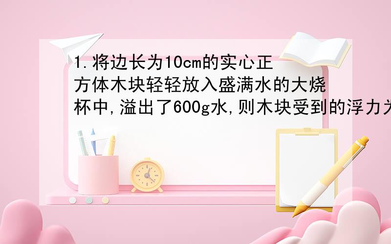 1.将边长为10cm的实心正方体木块轻轻放入盛满水的大烧杯中,溢出了600g水,则木块受到的浮力为（）N,木块的密度为（）kg/m³.2.一木块漂浮在酒精中时,浸在酒精中的体积是总体积的3/4,当它