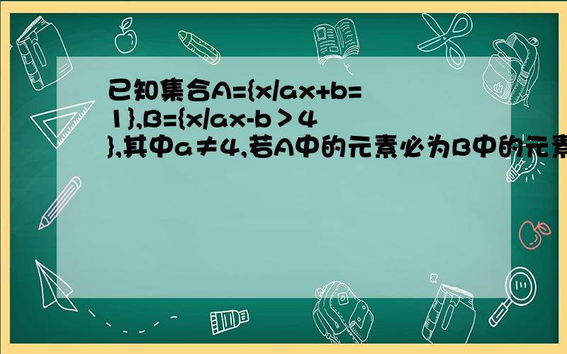 已知集合A={x/ax+b=1},B={x/ax-b＞4},其中a≠4,若A中的元素必为B中的元素,则实数b的取值