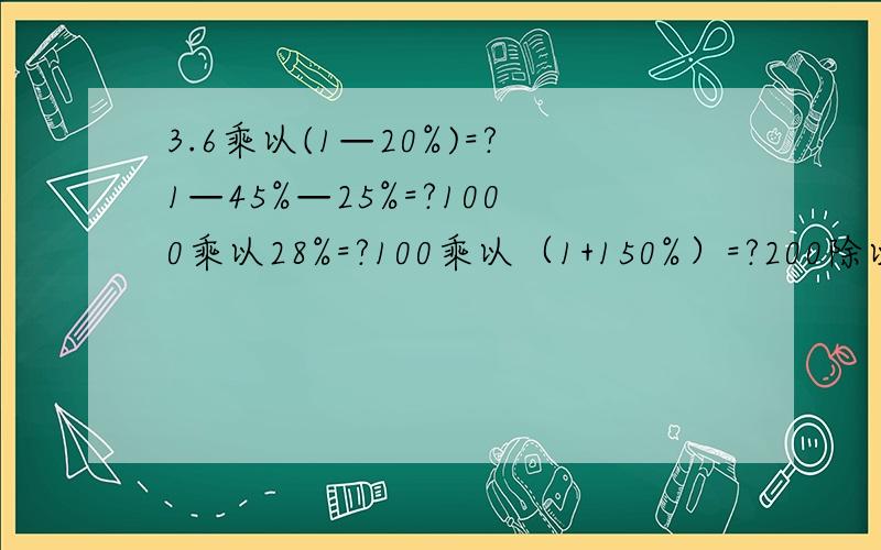 3.6乘以(1—20%)=?1—45%—25%=?1000乘以28%=?100乘以（1+150%）=?200除以（1—20%）=?