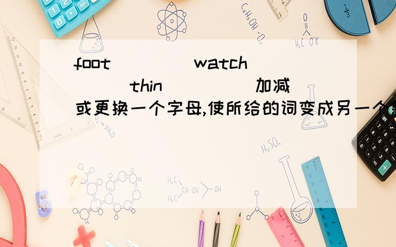 foot____ watch___thin_____加减或更换一个字母,使所给的词变成另一个新单词