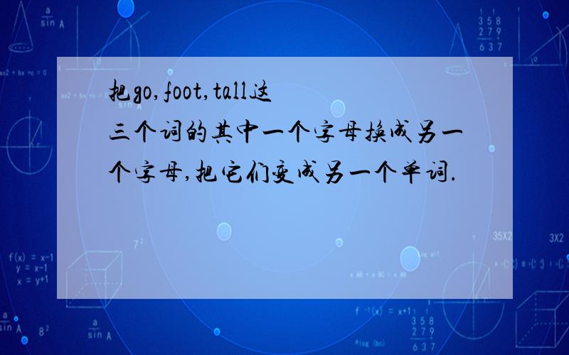 把go,foot,tall这三个词的其中一个字母换成另一个字母,把它们变成另一个单词.