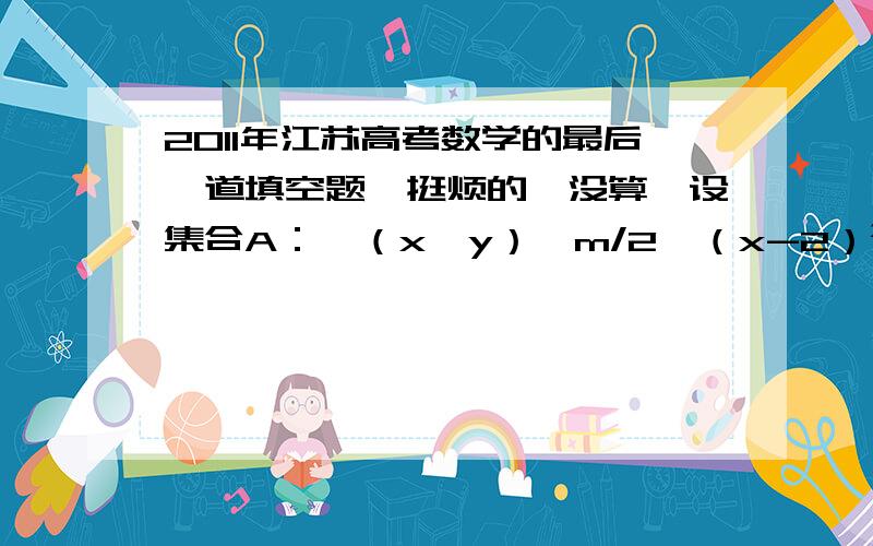 2011年江苏高考数学的最后一道填空题,挺烦的,没算,设集合A：{（x,y）│m/2≤（x-2）²≤m²,x,y∈R},B={（x,y）│2m≤x+y≤2m+1,x,y∈R},若A∩B≠Φ,则实数m的取值范围是A的范围如下,前面漏打了,