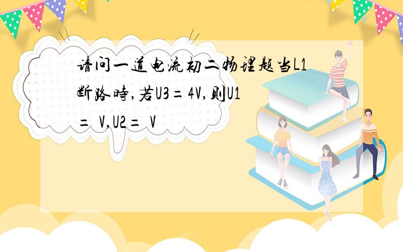 请问一道电流初二物理题当L1断路时,若U3=4V,则U1= V,U2= V