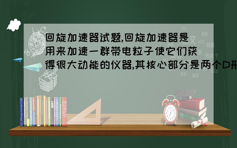 回旋加速器试题,回旋加速器是用来加速一群带电粒子使它们获得很大动能的仪器,其核心部分是两个D形金属扁盒.两盒分别和一高频交流电源两极相连,以便在盒间的窄缝中形成匀强电场,使粒