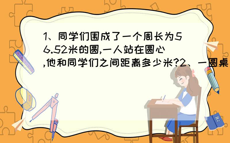 1、同学们围成了一个周长为56.52米的圆,一人站在圆心,他和同学们之间距离多少米?2、一圆桌直径110厘米,面积多少?在圆桌上铺一块直径比桌面大4分米的圆形桌布,桌布面积多少?