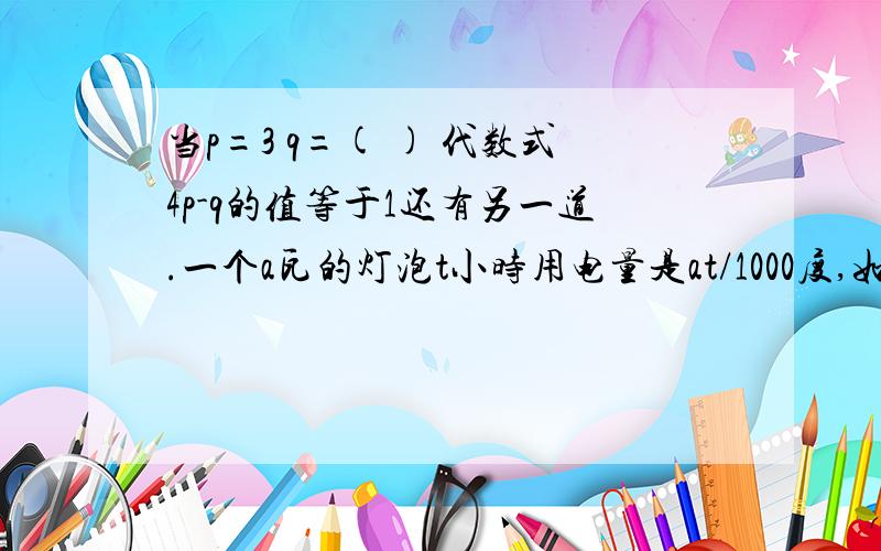 当p=3 q=( ) 代数式4p-q的值等于1还有另一道.一个a瓦的灯泡t小时用电量是at/1000度,如果平均每天用电4小时,那么两个25瓦的灯泡一个月(30天)共用电____度算式.