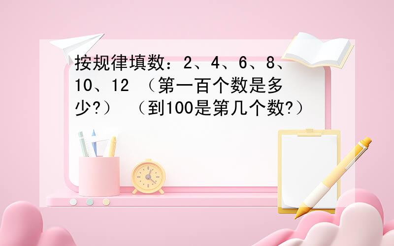 按规律填数：2、4、6、8、10、12 （第一百个数是多少?） （到100是第几个数?）