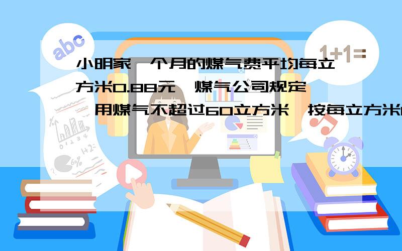 小明家一个月的煤气费平均每立方米0.88元,煤气公司规定,用煤气不超过60立方米,按每立方米0.8元收费,如果超过60立方米,超过部分按每立方米1.2元收费.问小明应交多少钱(求解答过程）