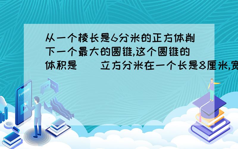 从一个棱长是6分米的正方体削下一个最大的圆锥,这个圆锥的体积是（）立方分米在一个长是8厘米,宽是4厘米的长方形中最多可以画（）个最大的圆,每个圆的面积是（）平方厘米