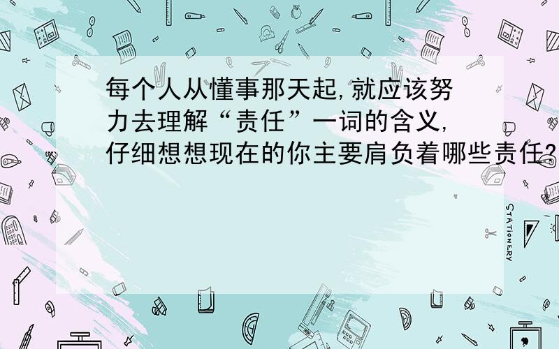 每个人从懂事那天起,就应该努力去理解“责任”一词的含义,仔细想想现在的你主要肩负着哪些责任?