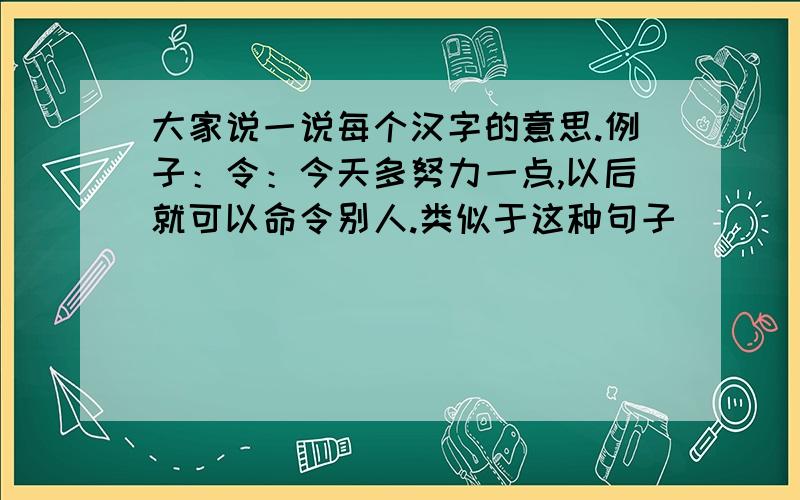 大家说一说每个汉字的意思.例子：令：今天多努力一点,以后就可以命令别人.类似于这种句子