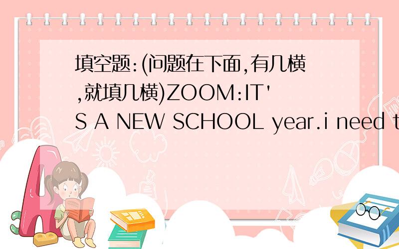 填空题:(问题在下面,有几横,就填几横)ZOOM:IT'S A NEW SCHOOL year.i need to do some shopping.zip:i'll help .we have english on monday and wednesdays.zoom:i need some n_______s and p_____s.zip:wo have P.E.on tuesdays.zoom:i want a new pair