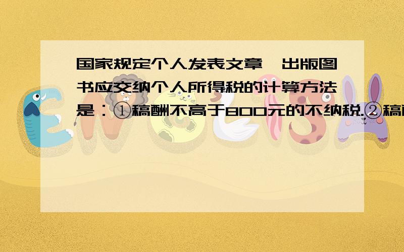 国家规定个人发表文章、出版图书应交纳个人所得税的计算方法是：①稿酬不高于800元的不纳税.②稿酬高于800元但不超过4000元的,应交纳超过800元的那一部分的14%的税款.③稿酬高于4000元的