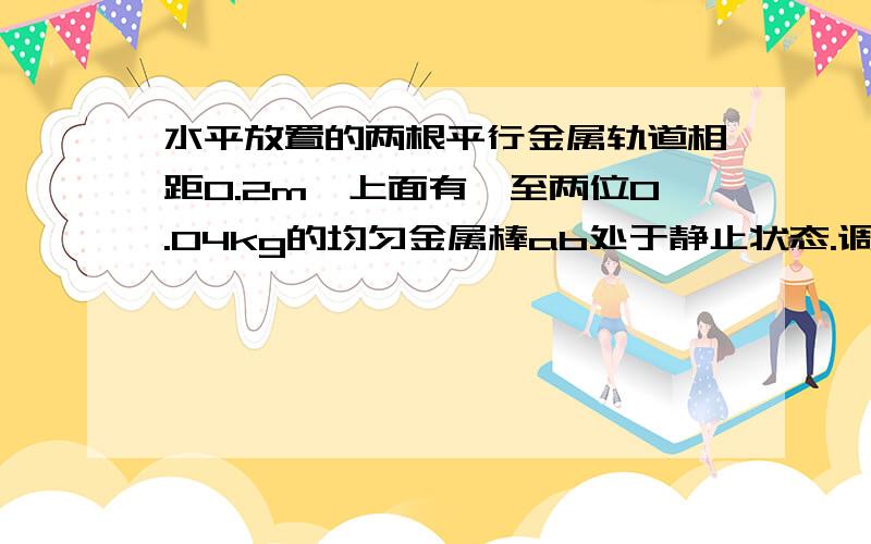 水平放置的两根平行金属轨道相距0.2m,上面有一至两位0.04kg的均匀金属棒ab处于静止状态.调节电路中的滑动变阻器,当通过金属棒ab的电流为2A时,在其所在的位置上施加一个垂直于金属棒ab方向