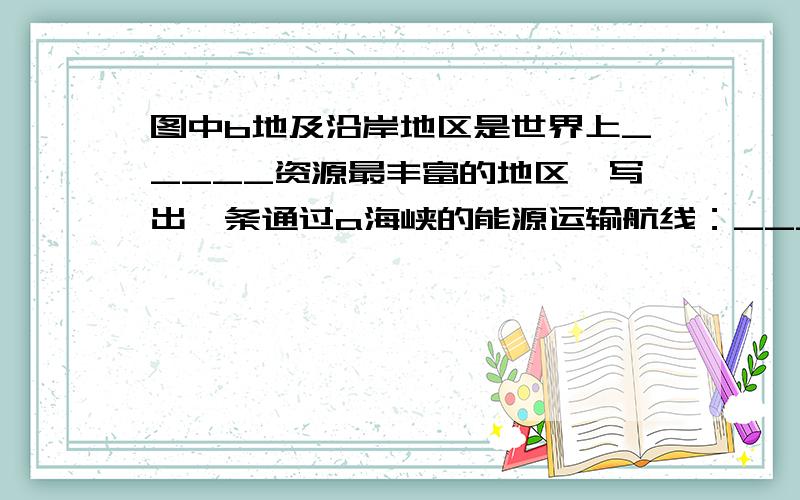 图中b地及沿岸地区是世界上_____资源最丰富的地区,写出一条通过a海峡的能源运输航线：_____湾——_____海峡——_____海——_____洋——_____海峡一南海——_____洋——日本