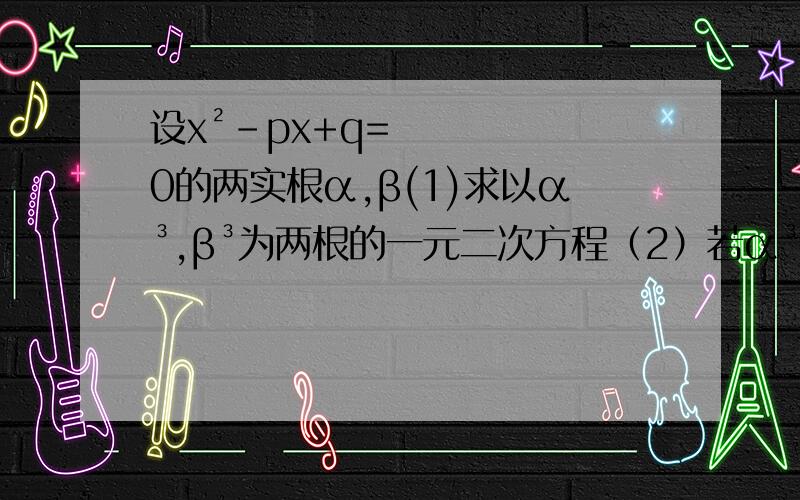 设x²-px+q=0的两实根α,β(1)求以α³,β³为两根的一元二次方程（2）若α³,β³为根的一元二次方程仍是x²-px+q=0,求所有这样的一元二次方程