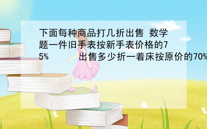 下面每种商品打几折出售 数学题一件旧手表按新手表价格的75%      出售多少折一着床按原价的70%出售         出售多少折一件裙子按原价的60%出售 出售多少折一本书按原价的85%出售     出售多