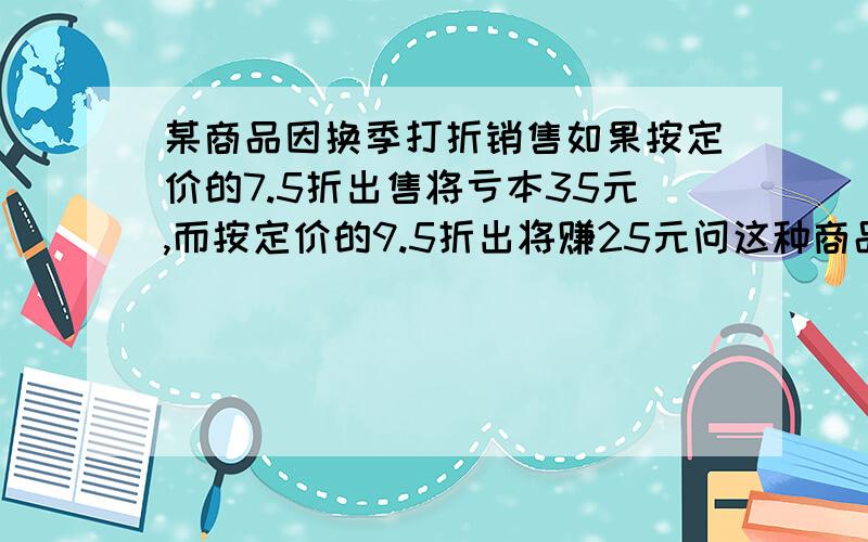 某商品因换季打折销售如果按定价的7.5折出售将亏本35元,而按定价的9.5折出将赚25元问这种商品的定价是多少?