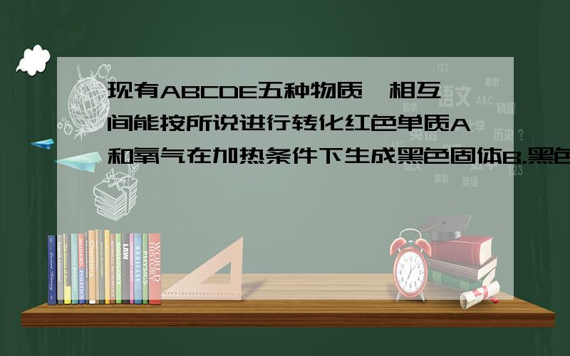 现有ABCDE五种物质,相互间能按所说进行转化红色单质A和氧气在加热条件下生成黑色固体B，黑色固体B和稀硫酸反应生成C溶液，C溶液和氢氧化钠溶液生成蓝色沉淀D，E