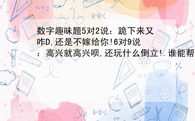 数字趣味题5对2说：跪下来又咋D,还是不嫁给你!6对9说：高兴就高兴呗,还玩什么倒立!.谁能帮我提供全部的,