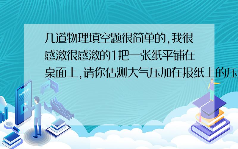 几道物理填空题很简单的,我很感激很感激的1把一张纸平铺在桌面上,请你估测大气压加在报纸上的压力约为 多少2将试管口朝下放在酒精灯火焰上方加热3到5秒后,立刻插入盛水的容器中某深