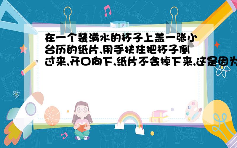 在一个装满水的杯子上盖一张小台历的纸片,用手扶住把杯子倒过来,开口向下,纸片不会掉下来,这是因为____________________.实验时,可缓慢转动杯子,发现杯子开口转向各个方向,纸片都没有掉下来