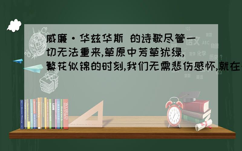 威廉·华兹华斯 的诗歌尽管一切无法重来,草原中芳草犹绿,繁花似锦的时刻,我们无需悲伤感怀,就在残留中寻找力量  的英文原版是啥