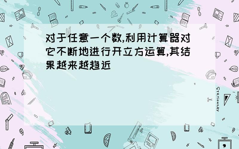 对于任意一个数,利用计算器对它不断地进行开立方运算,其结果越来越趋近