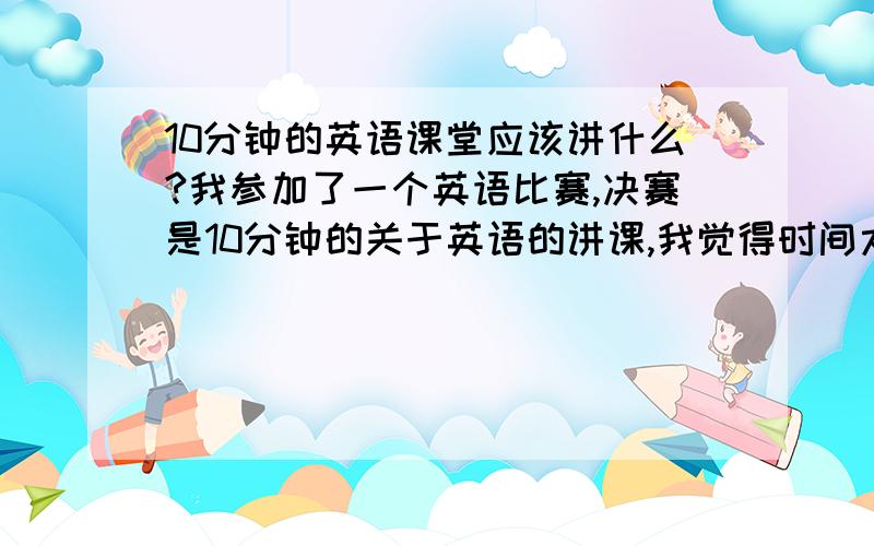 10分钟的英语课堂应该讲什么?我参加了一个英语比赛,决赛是10分钟的关于英语的讲课,我觉得时间太少,讲文化差异我觉得选的人多.有没有特别点的主题?