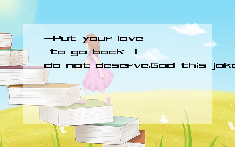 -Put your love to go back,I do not deserve.God this joke too big,sorry.