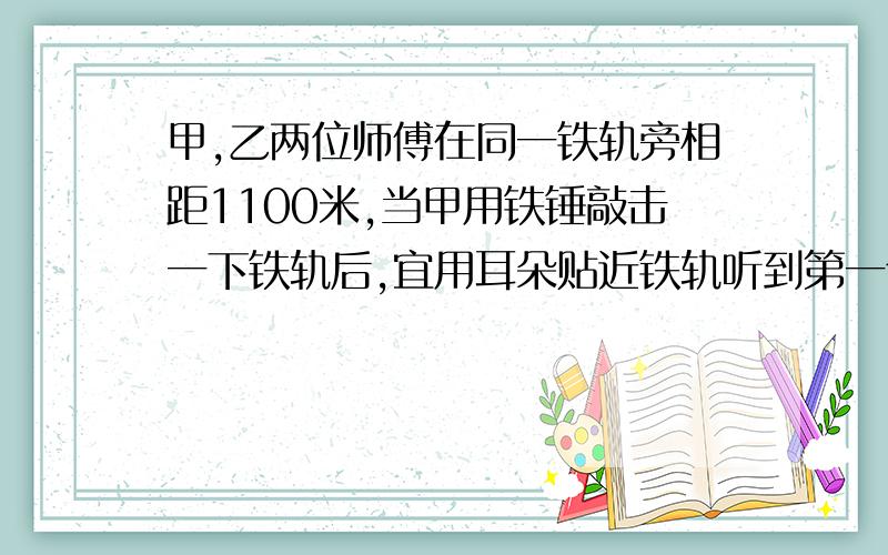 甲,乙两位师傅在同一铁轨旁相距1100米,当甲用铁锤敲击一下铁轨后,宜用耳朵贴近铁轨听到第一个声音开始计时,3秒后又听到另一个声音.若声音在空气中的传播速度为340米/秒,试求：1.声音在