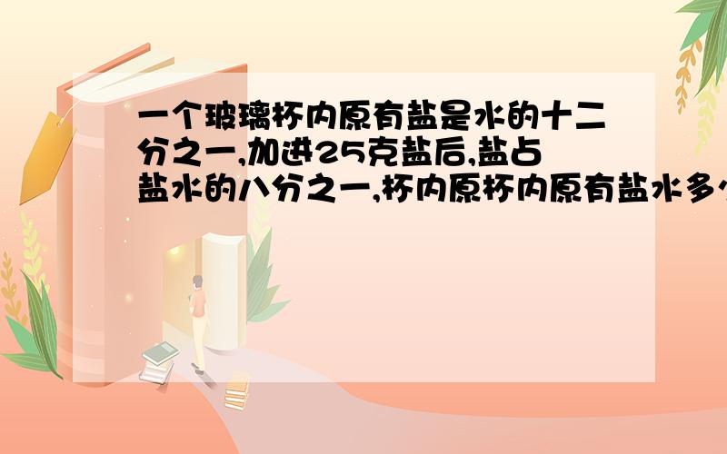 一个玻璃杯内原有盐是水的十二分之一,加进25克盐后,盐占盐水的八分之一,杯内原杯内原有盐水多少克