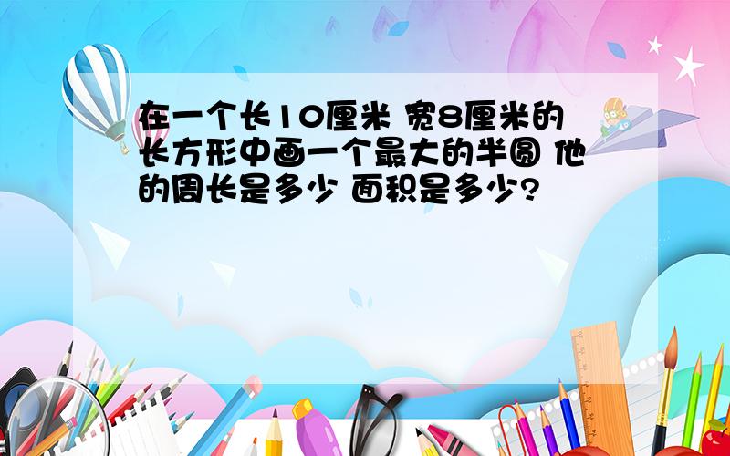 在一个长10厘米 宽8厘米的长方形中画一个最大的半圆 他的周长是多少 面积是多少?