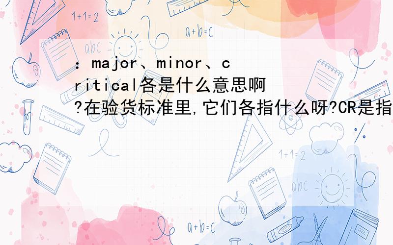 ：major、minor、critical各是什么意思啊?在验货标准里,它们各指什么呀?CR是指极严重的是吗?比MAJOR还要严重.