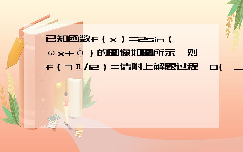 已知函数f（x）=2sin（ωx+φ）的图像如图所示,则f（7π/12）=请附上解题过程,O(∩_∩)O谢谢