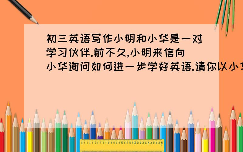 初三英语写作小明和小华是一对学习伙伴.前不久,小明来信向小华询问如何进一步学好英语.请你以小华的名义给他写封回信.内容包括：1.学习英语的基本方法（listen carefully ；speak much；read wi